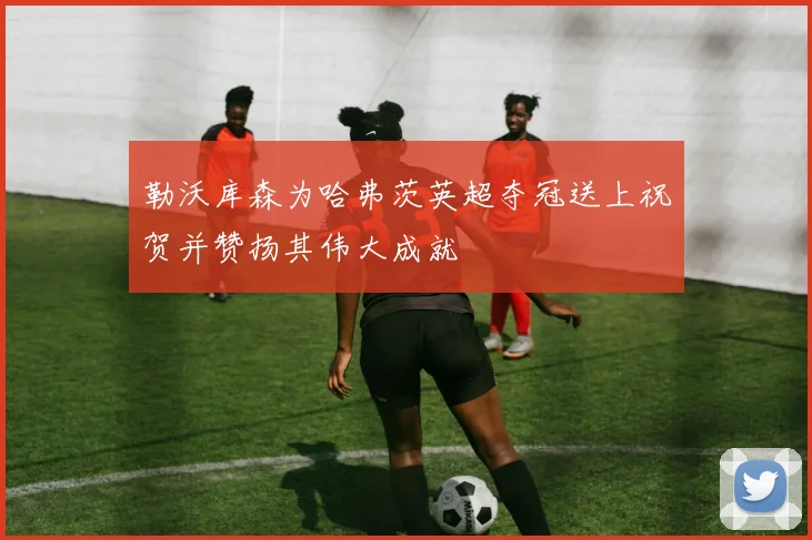 勒沃库森为哈弗茨英超夺冠送上祝贺并赞扬其伟大成就