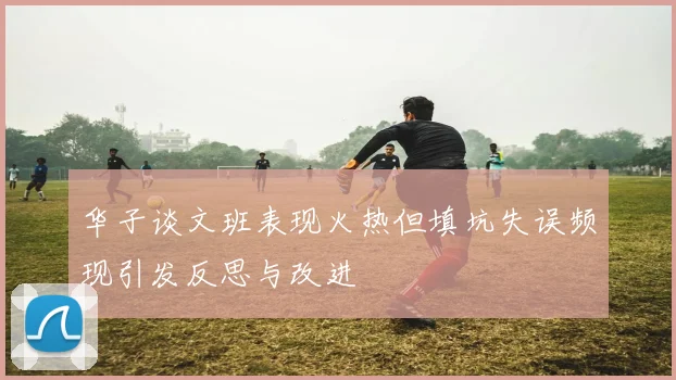 华子谈文班表现火热但填坑失误频现引发反思与改进