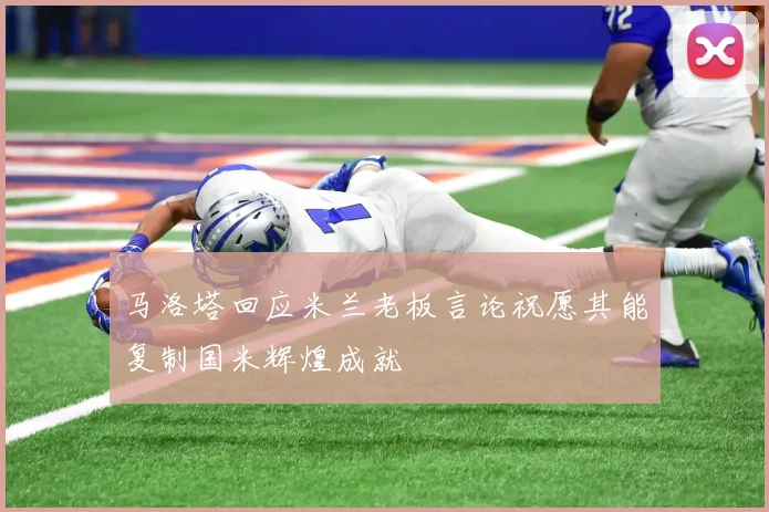 马洛塔回应米兰老板言论祝愿其能复制国米辉煌成就