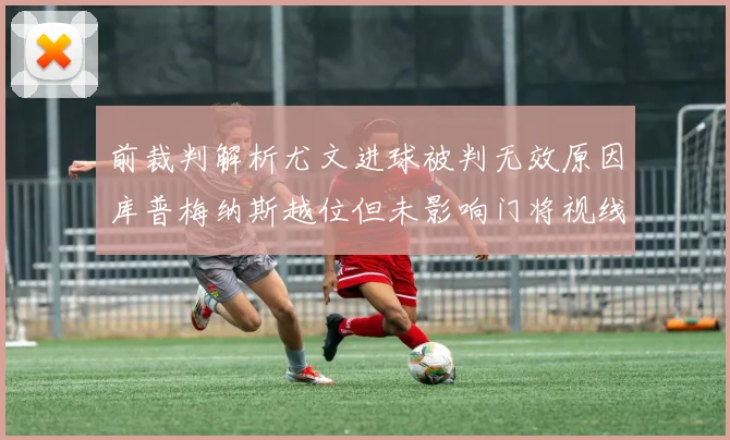 前裁判解析尤文进球被判无效原因库普梅纳斯越位但未影响门将视线
