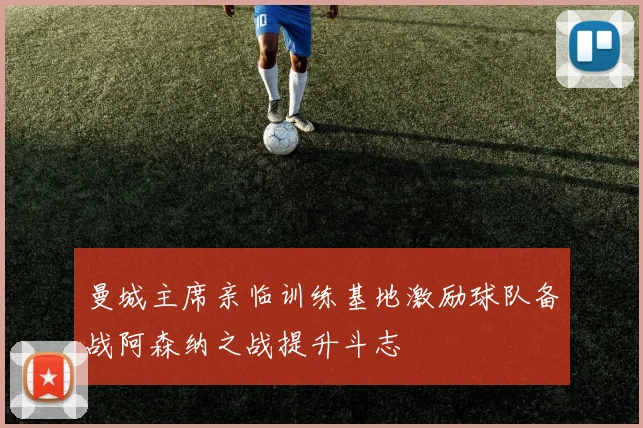 曼城主席亲临训练基地激励球队备战阿森纳之战提升斗志