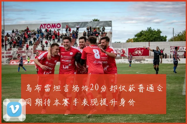 乌布雷坦言场均20分却仅获普通合同期待本赛季表现提升身价