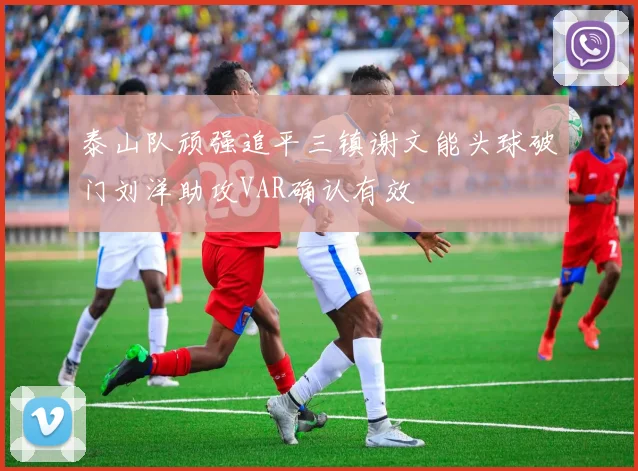 泰山队顽强追平三镇谢文能头球破门刘洋助攻VAR确认有效