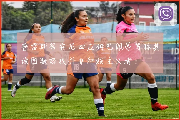 普雷斯蒂安尼回应姆巴佩辱骂称其试图激怒我并非种族主义者