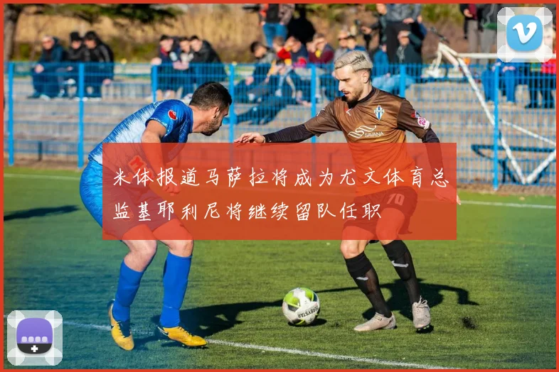 米体报道马萨拉将成为尤文体育总监基耶利尼将继续留队任职