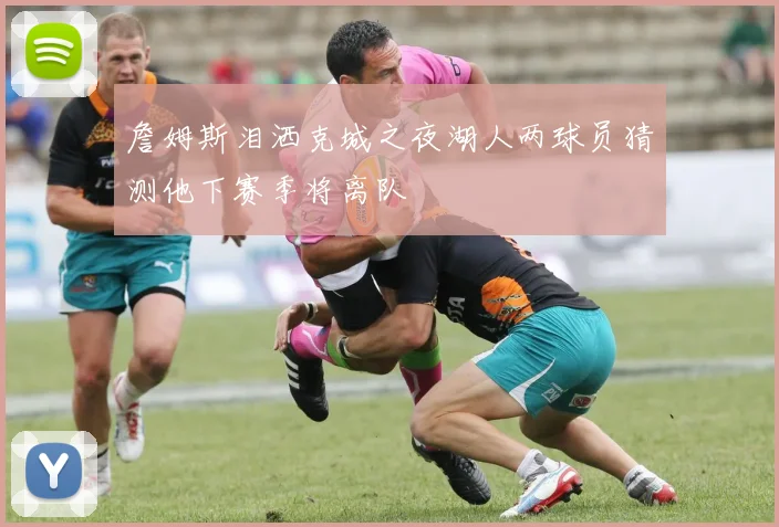 詹姆斯泪洒克城之夜湖人两球员猜测他下赛季将离队
