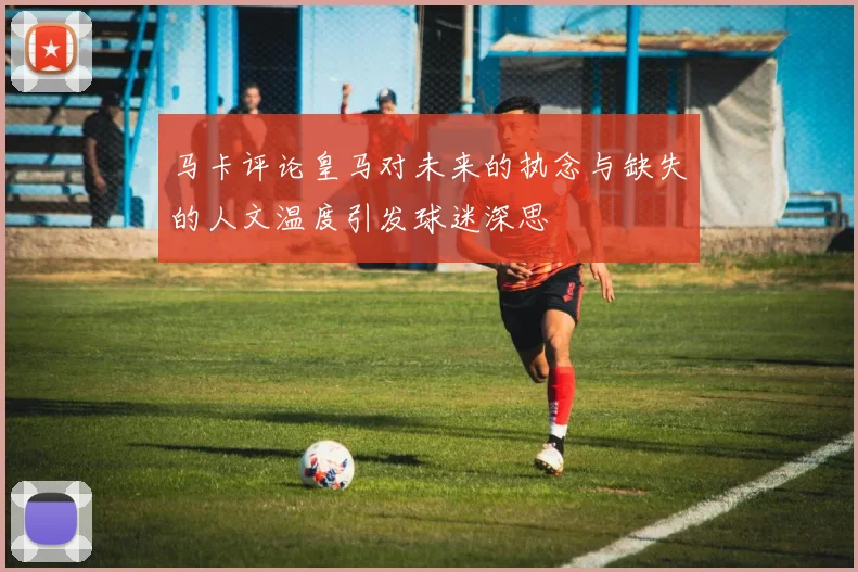 马卡评论皇马对未来的执念与缺失的人文温度引发球迷深思
