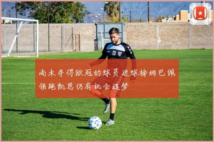 尚未夺得欧冠的球员进球榜姆巴佩领跑凯恩仍有机会追梦