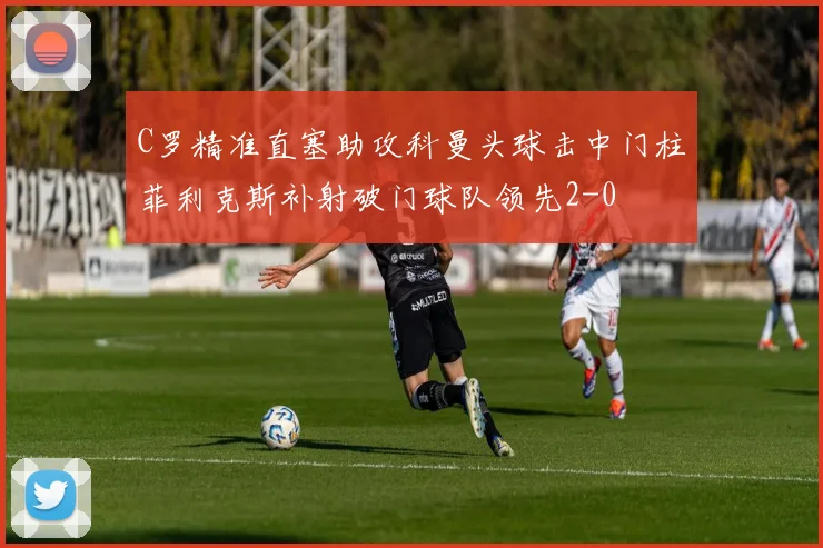 C罗精准直塞助攻科曼头球击中门柱菲利克斯补射破门球队领先2-0