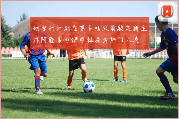 切尔西计划在赛季结束前敲定新主帅阿隆索与伊劳拉成为热门人选