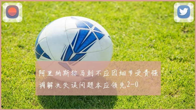 阿里纳斯称马刺不应因细节受责强调解决失误问题本应领先2-0