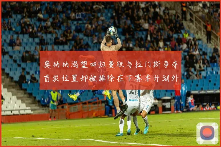 奥纳纳渴望回归曼联与拉门斯争夺首发位置却被排除在下赛季计划外