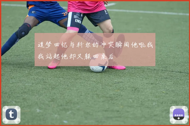 追梦回忆与科尔的冲突瞬间他吼我我站起他却又躲回桌后