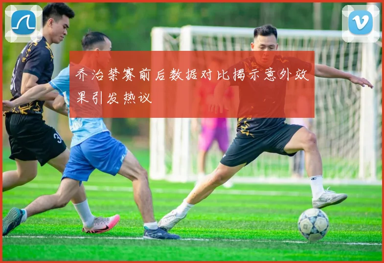 乔治禁赛前后数据对比揭示意外效果引发热议