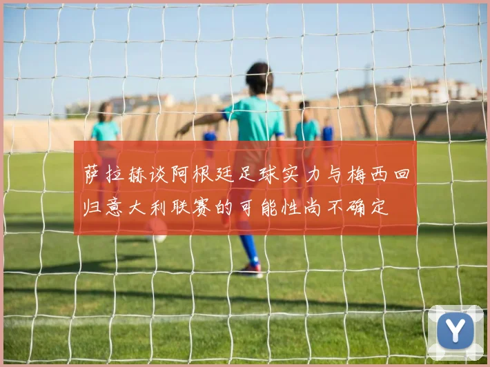 萨拉赫谈阿根廷足球实力与梅西回归意大利联赛的可能性尚不确定