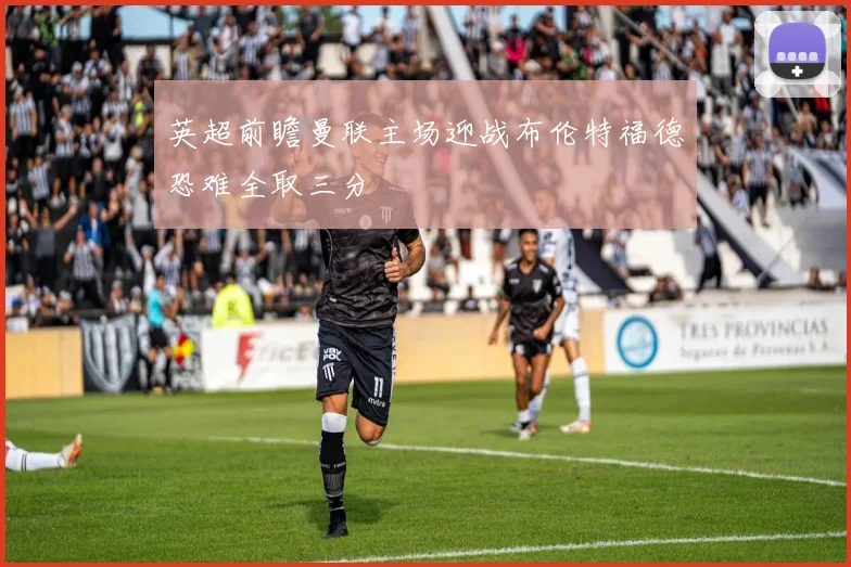 英超前瞻曼联主场迎战布伦特福德恐难全取三分